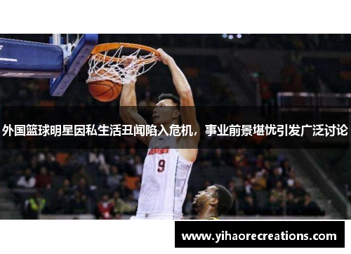 外国篮球明星因私生活丑闻陷入危机,事业前景堪忧引发广泛讨论
